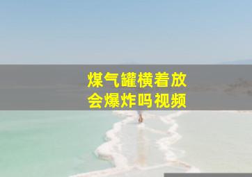 煤气罐横着放会爆炸吗视频