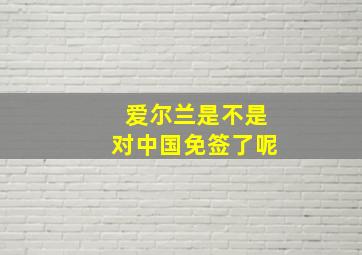 爱尔兰是不是对中国免签了呢