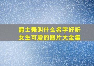 爵士舞叫什么名字好听女生可爱的图片大全集