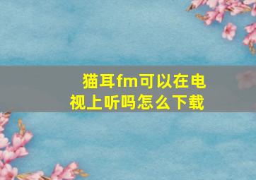 猫耳fm可以在电视上听吗怎么下载