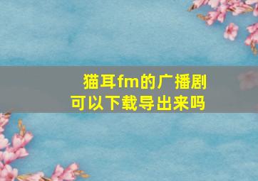 猫耳fm的广播剧可以下载导出来吗