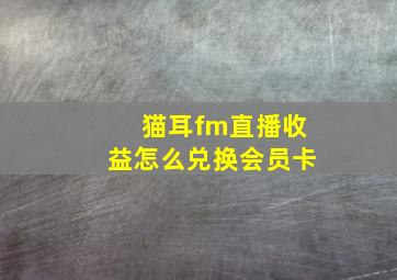 猫耳fm直播收益怎么兑换会员卡