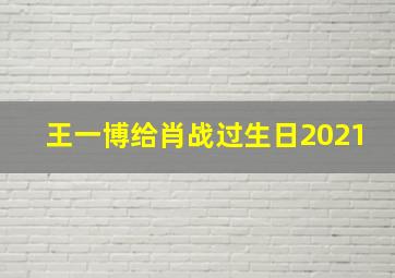 王一博给肖战过生日2021