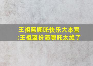 王祖蓝哪吒快乐大本营:王祖蓝扮演哪吒太绝了