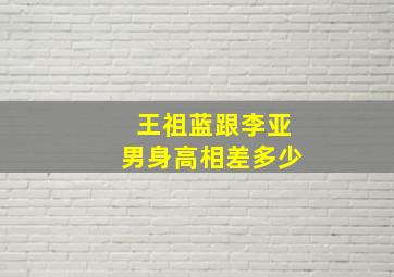 王祖蓝跟李亚男身高相差多少