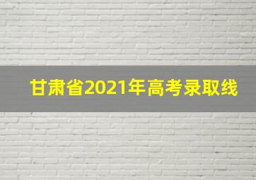 甘肃省2021年高考录取线