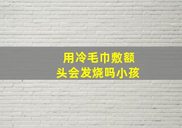 用冷毛巾敷额头会发烧吗小孩