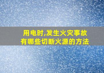 用电时,发生火灾事故有哪些切断火源的方法