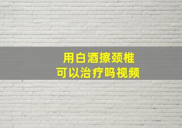 用白酒擦颈椎可以治疗吗视频