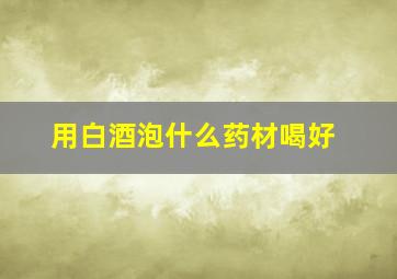 用白酒泡什么药材喝好