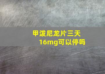 甲泼尼龙片三天16mg可以停吗