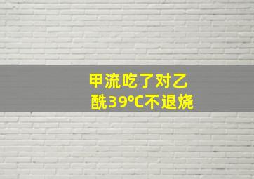 甲流吃了对乙酰39℃不退烧