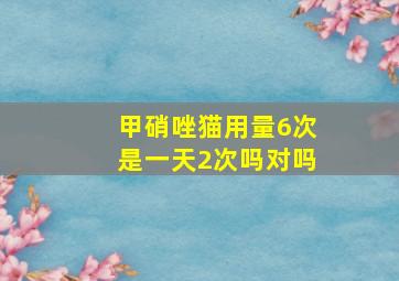 甲硝唑猫用量6次是一天2次吗对吗