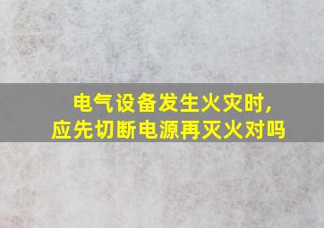 电气设备发生火灾时,应先切断电源再灭火对吗