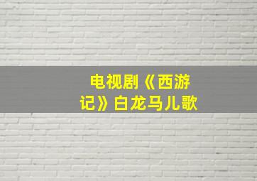 电视剧《西游记》白龙马儿歌