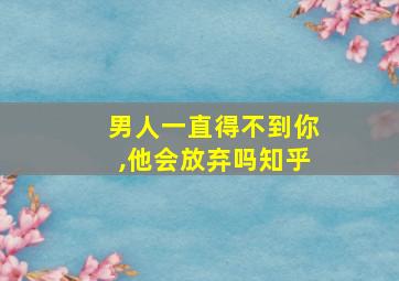 男人一直得不到你,他会放弃吗知乎