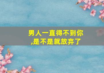 男人一直得不到你,是不是就放弃了