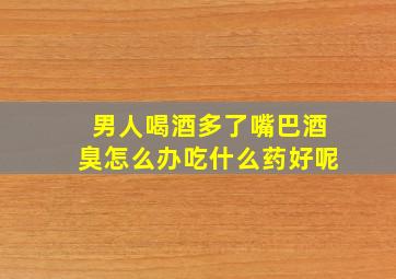 男人喝酒多了嘴巴酒臭怎么办吃什么药好呢