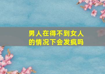 男人在得不到女人的情况下会发疯吗