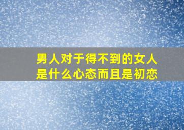 男人对于得不到的女人是什么心态而且是初恋