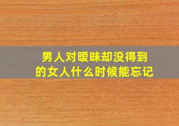 男人对暧昧却没得到的女人什么时候能忘记