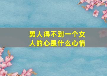 男人得不到一个女人的心是什么心情