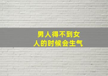 男人得不到女人的时候会生气