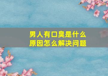 男人有口臭是什么原因怎么解决问题