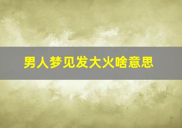 男人梦见发大火啥意思