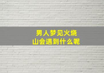 男人梦见火烧山会遇到什么呢