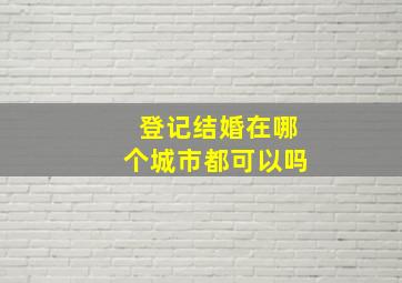 登记结婚在哪个城市都可以吗