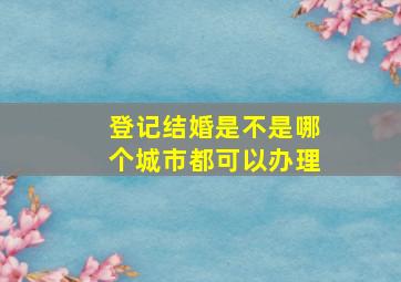 登记结婚是不是哪个城市都可以办理