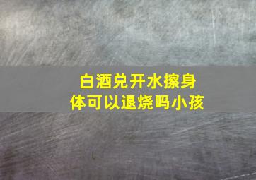 白酒兑开水擦身体可以退烧吗小孩