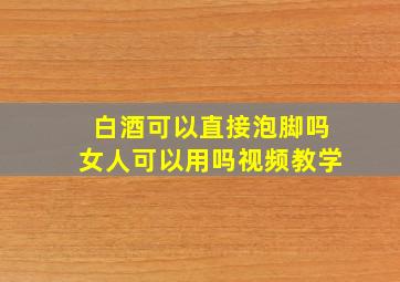 白酒可以直接泡脚吗女人可以用吗视频教学