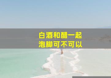 白酒和醋一起泡脚可不可以