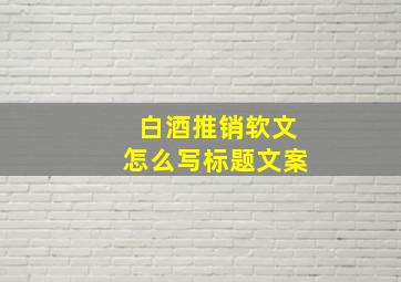 白酒推销软文怎么写标题文案