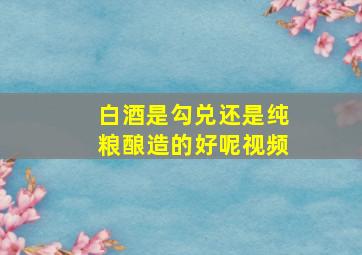 白酒是勾兑还是纯粮酿造的好呢视频