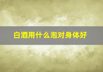 白酒用什么泡对身体好