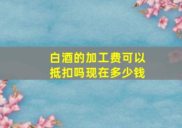 白酒的加工费可以抵扣吗现在多少钱