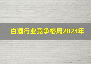 白酒行业竞争格局2023年