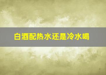 白酒配热水还是冷水喝