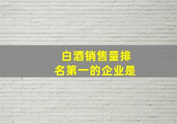 白酒销售量排名第一的企业是