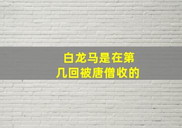 白龙马是在第几回被唐僧收的