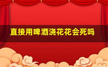 直接用啤酒浇花花会死吗