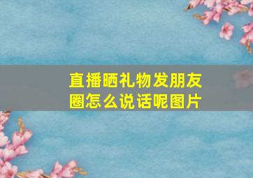 直播晒礼物发朋友圈怎么说话呢图片