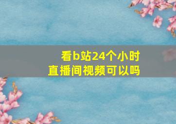 看b站24个小时直播间视频可以吗