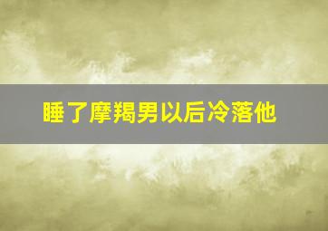 睡了摩羯男以后冷落他