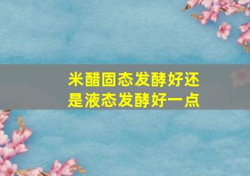 米醋固态发酵好还是液态发酵好一点