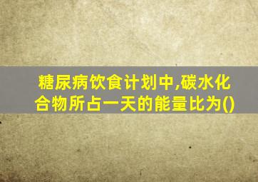 糖尿病饮食计划中,碳水化合物所占一天的能量比为()