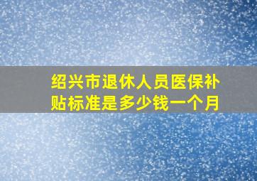 绍兴市退休人员医保补贴标准是多少钱一个月